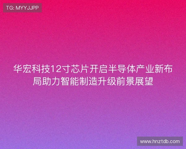 华宏科技12寸芯片开启半导体产业新布局助力智能制造升级前景展望